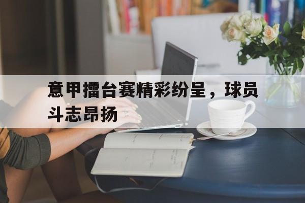 包含意甲擂台赛精彩纷呈,球员斗志昂扬的词条 包含意甲擂台赛精彩纷呈,球员斗志昂扬的词条